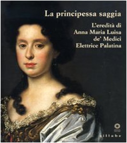 Catalogo della Mostra: - La principessa saggia. L'eredit di Anna Maria Luisa de' Medici Elettrice Palatina.