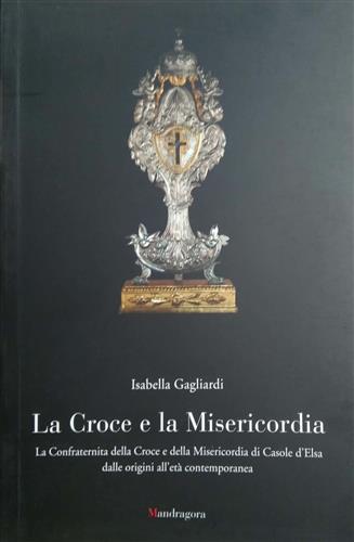 Gagliardi,Isabella. - La croce e la misericordia. La Confraternita della Croce e della Misericordia di Casole d'Elsa dalle origini all'et contemporanea.