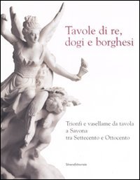 -- - Tavole di re, dogi e borghesi. Trionfi e vasellame da tavola a Savona tra Settecento e Ottocento.