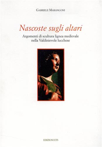 Marangoni,Gabriele. - Nascoste sugli altari. Argomenti di scultura lignea medievale nella Valdinievole lucchese.