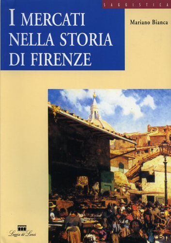 Bianca,Mariano. - I Mercati nella storia di Firenze. Dal Forum Romano al Centro Alimentare Polivalente.