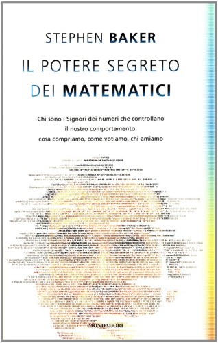 Baker, Stephen. - Il potere segreto dei matematici. Chi sono i Signori dei numeri che controllano il nostro comportamento: cosa compriamo, come votiamo, chi amiamo.