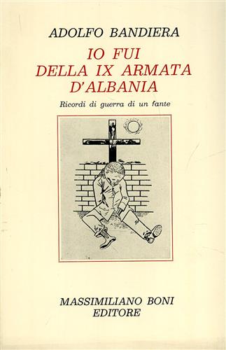 Bandiera,Adolfo. - Io fui della IX Armata d'Albania . Ricordi di guerra di un fante.