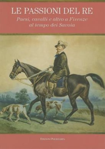 Catalogo della Mostra: - Le passioni del re. Paesi, cavalli e altro a Firenze al tempo dei Savoia.
