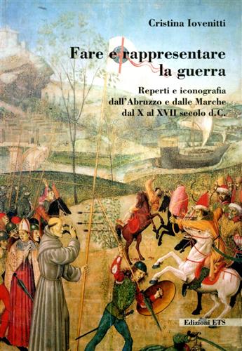 Iovenitti,Cristina. - Fare e rappresentare la guerra. Reperti e iconografia dall'Abruzzo e dalle Marche dal X al XVII secolo d.C.