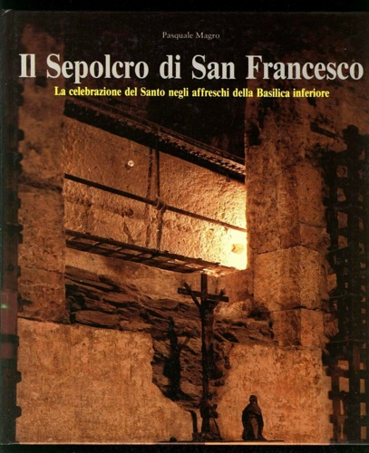Magro Pasquale. - Il Sepolcro di San Francesco. La celebrazione del Santo negli affreschi della Basilica Inferiore.