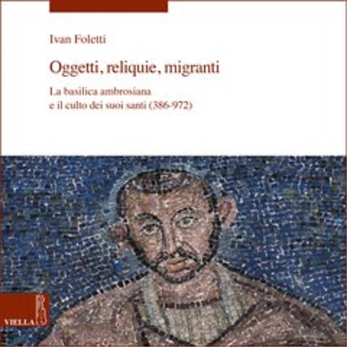 Foletti,Ivan. - Oggetti, reliquie, migranti. La basilica ambrosiana e il culto dei suoi santi (386-972).