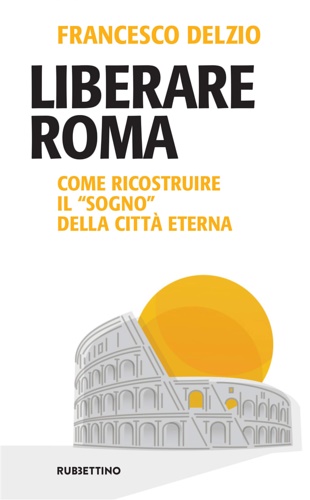 Delzio, Francesco. - Liberare Roma. Come ricostruire il sogno della citt eterna.