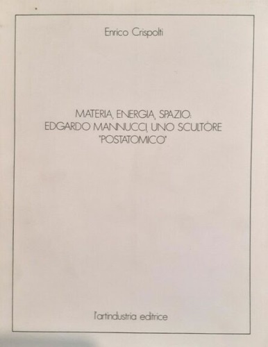 Crispolti,Enrico. - Materia, energia, spazio: Edgardo Mannucci, uno scultore postatomico.