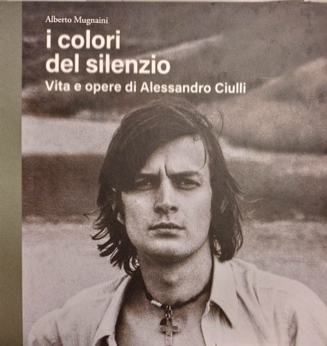 Mugnaini,Alberto. - I colori del silenzio. Vita e opere di Alessandro Ciulli.