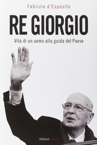 D'Esposito, Fabrizio. - Re Giorgio. Vita di un Uomo alla Guida di un Paese.