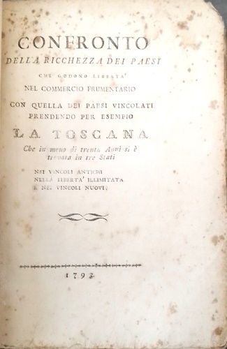 Biffi Tolomei,Matteo. - Confronto della ricchezza dei paesi che godono liberta `nel commercio frumentario con quella dei paesi vincolati prendendo per esempio la Toscana: che in meno di trenta anni si  trovata in tre stati nei vincoli antichi nella liberta `illimitata e nei vincoli nuovi. Il nome dell'Autore si ricava