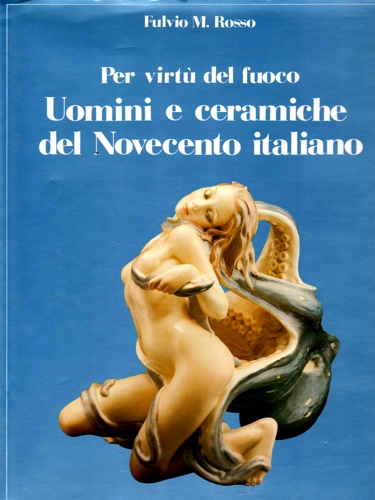 Rosso, Fulvio M. - Per virt del fuoco. Uomini e ceramiche del Novecento italiano.