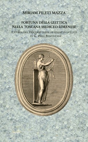 Fileti Mazza,Miriam. - Fortuna della Glittica nella Toscana Mediceo-Lorenese e storia del Discorso sopra le gemme intagliate di G.Pelli Bencivenni.