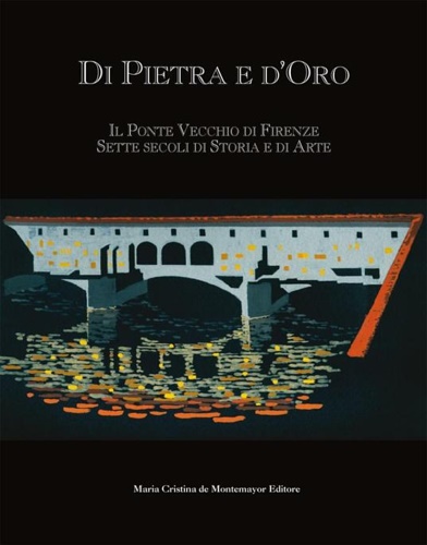 Di pietra e d'oro. Il Ponte Vecchio di Firenze: sette secoli di storia e di arte
