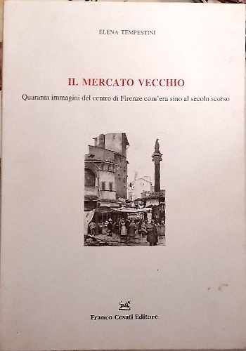 Il mercato vecchio. Quaranta immagini del centro di Firenze com'era sino al seco